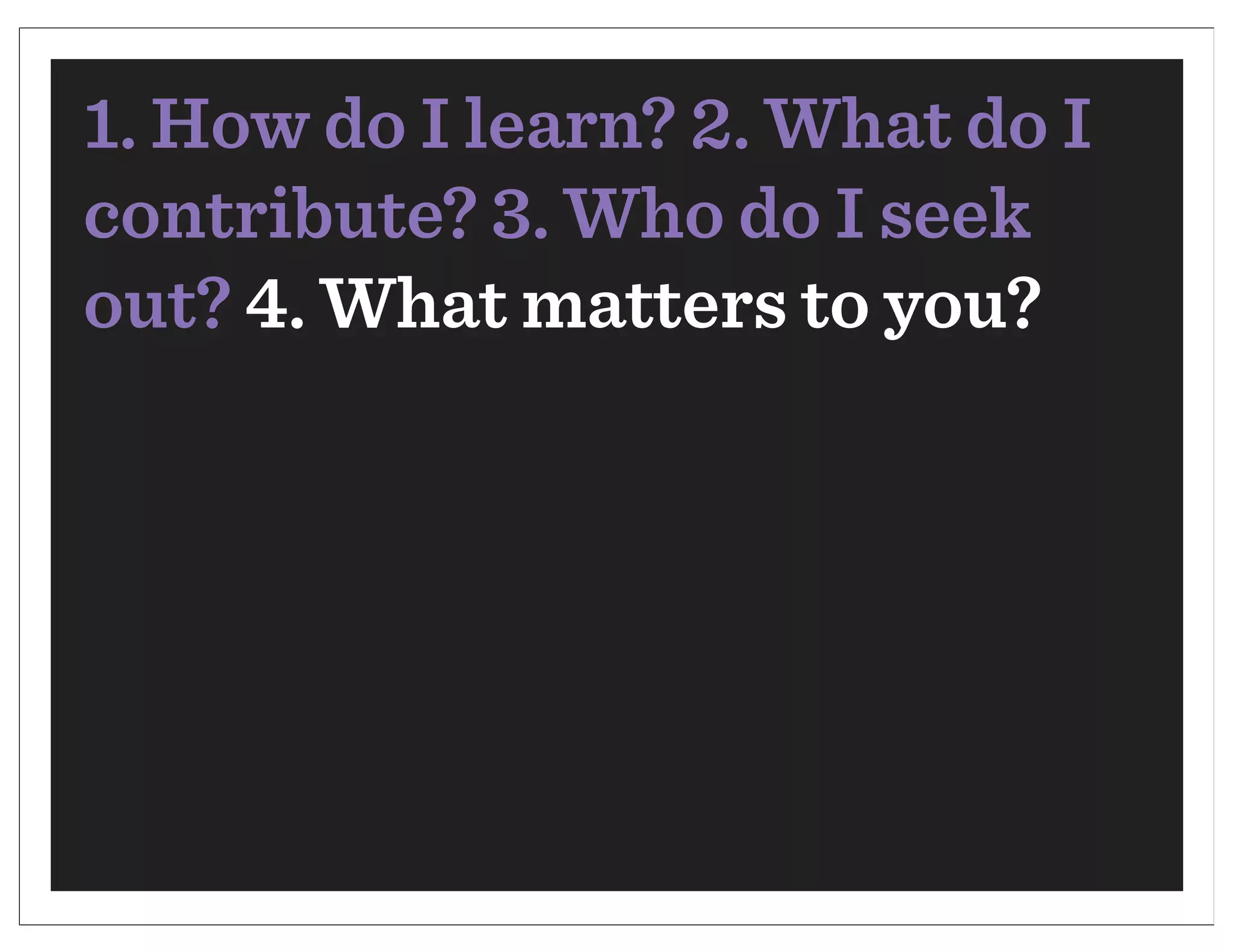 1. How do I learn? 2. What do I
contribute? 3. Who do I seek
out? 4. What matters to you?
 