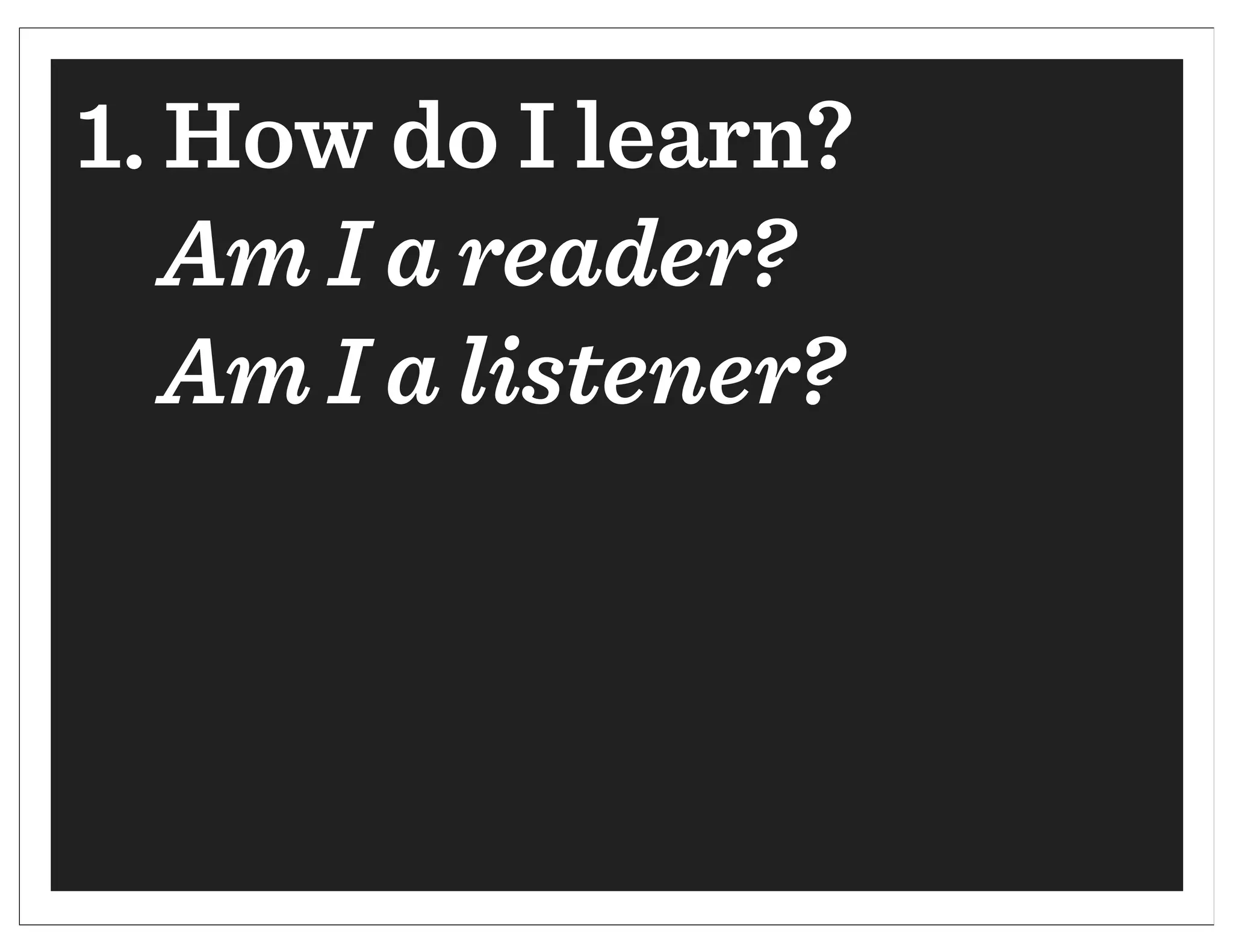 1. How do I learn?
   Am I a reader?
   Am I a listener?
 