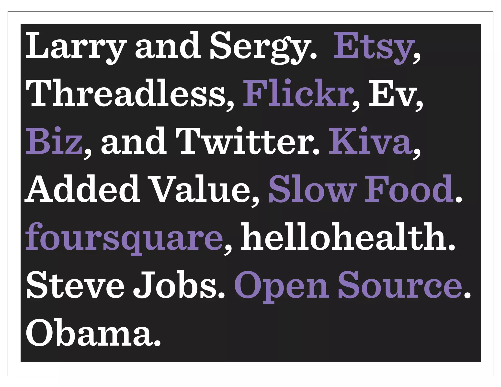 Larry and Sergy. Etsy,
Threadless, Flickr, Ev,
Biz, and Twitter. Kiva,
Added Value, Slow Food.
foursquare, hellohealth.
Steve Jobs. Open Source.
Obama.
 