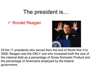 The president is… Ronald Reagan Of the 11 presidents who served from the end of World War II to 2008, Reagan was the ONLY one who increased both the size of the national debt as a percentage of Gross Domestic Product and the percentage of Americans employed by the federal government. 