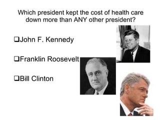 Which president kept the cost of health care down more than ANY other president? John F. Kennedy Franklin Roosevelt Bill Clinton 