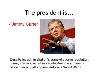 The president is… Jimmy Carter Despite his administration’s somewhat grim reputation, Jimmy Carter created more jobs during each year in office than any other president since World War II 