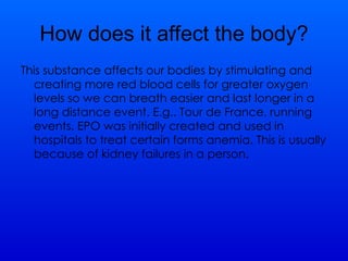 How does it affect the body? This substance affects our bodies by stimulating and creating more red blood cells for greater oxygen levels so we can breath easier and last longer in a long distance event. E.g.. Tour de France, running events. EPO was initially created and used in hospitals to treat certain forms anemia. This is usually because of kidney failures in a person.  