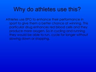 Why do athletes use this?  Athletes use EPO to enhance their performance in sport to give them a better chance at winning. This particular drug enhances red blood cells and they produce more oxygen. So in cycling and running they would be able to run, cycle for longer without slowing down or stopping.  