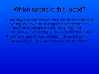 Which sports is this  used? This drug is mainly seen in track and field events and cycling, as they can be long distance events and need a lot of oxygen to keep you going and maintain your breathing so you don’t have to stop. There have been 2 main athletes that have been found guilty of this drug, Marion Jones and Ricco. 