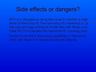 Side effects or dangers? EPO is a dangerous drug because it creates a high level of hematocrit. The hematocrit is referred to as the percentage of blood inside the cell. When you take EPO it increases the hematocrit, causing your blood to be thick and clog capillaries   in the body, and can result in a stroke and heart attacks. 