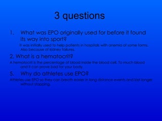 3 questions  What was EPO originally used for before it found its way into sport?  It was initially used to help patients in hospitals with anemia of some forms. Also because of kidney failures. 2. What is a hematocrit? A hematocrit is the percentage of blood inside the blood cell. To much blood and it can prove bad for your body.  Why do athletes use EPO? Athletes use EPO so they can breath easier in long distance events and last longer without stopping. 