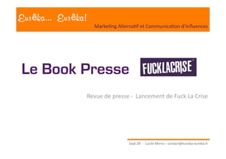 Eur ka... Eur ka!
                      Marke?ng Alterna?f et Communica?on d’Inﬂuences 




Le Book Presse
                    Revue de presse ‐  Lancement de Fuck La Crise 




                                    Sept.09  ‐  Lucile Merra – contact@eureka‐eureka.fr 
 