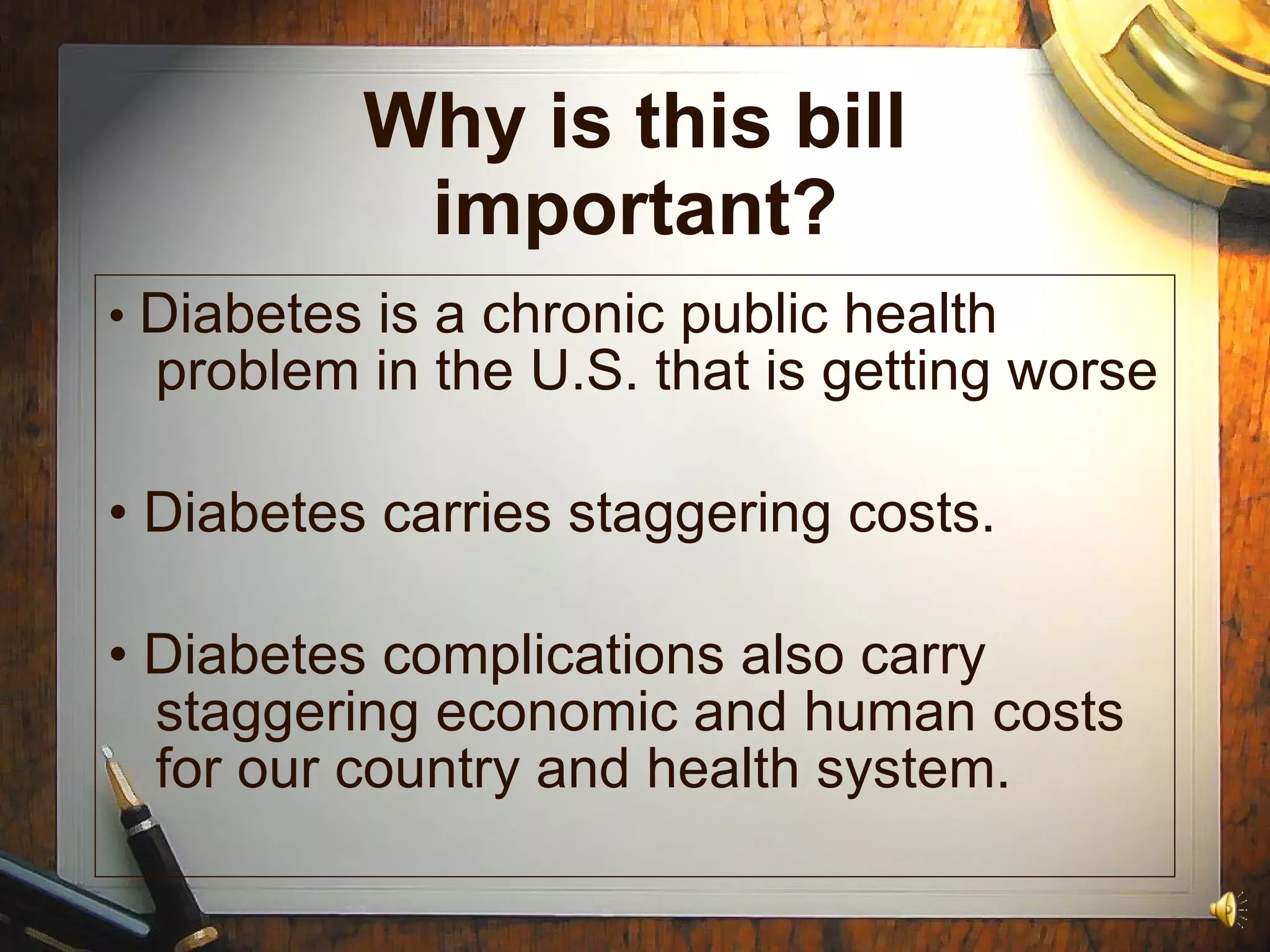 Why is this bill important? •  Diabetes is a chronic public health problem in the U.S. that is getting worse •  Diabetes carries staggering costs. •  Diabetes complications also carry staggering economic and human costs for our country and health system. 
