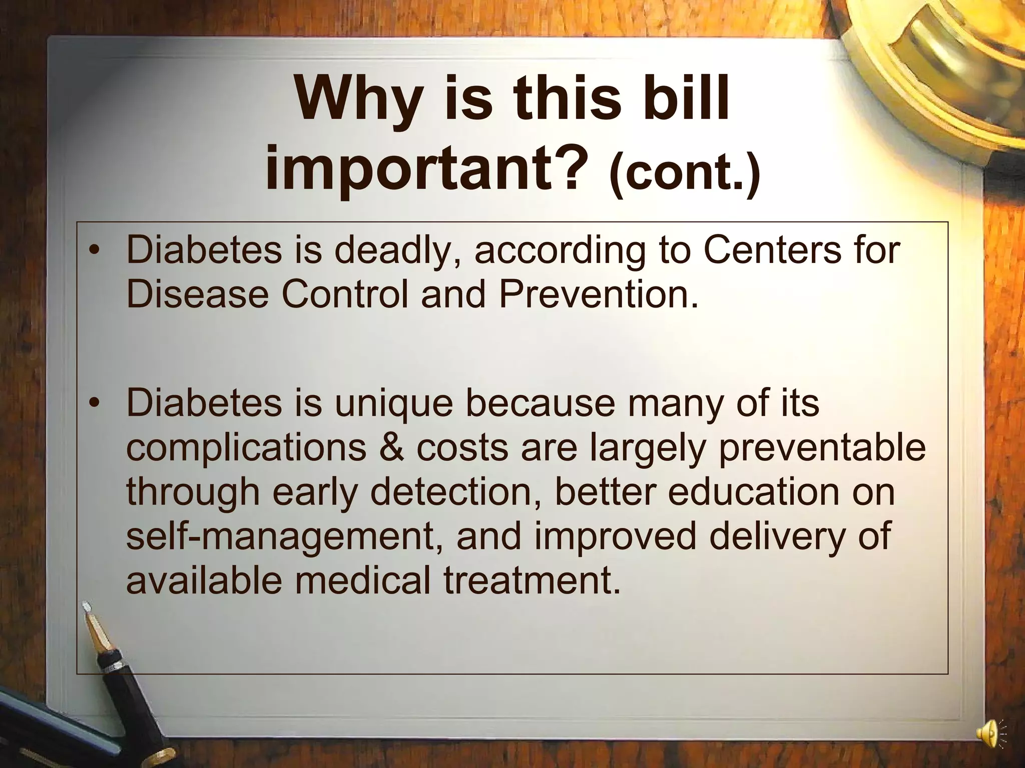 Why is this bill important?  (cont.) Diabetes is deadly, according to Centers for Disease Control and Prevention. Diabetes is unique because many of its complications & costs are largely preventable through early detection, better education on self-management, and improved delivery of available medical treatment. 