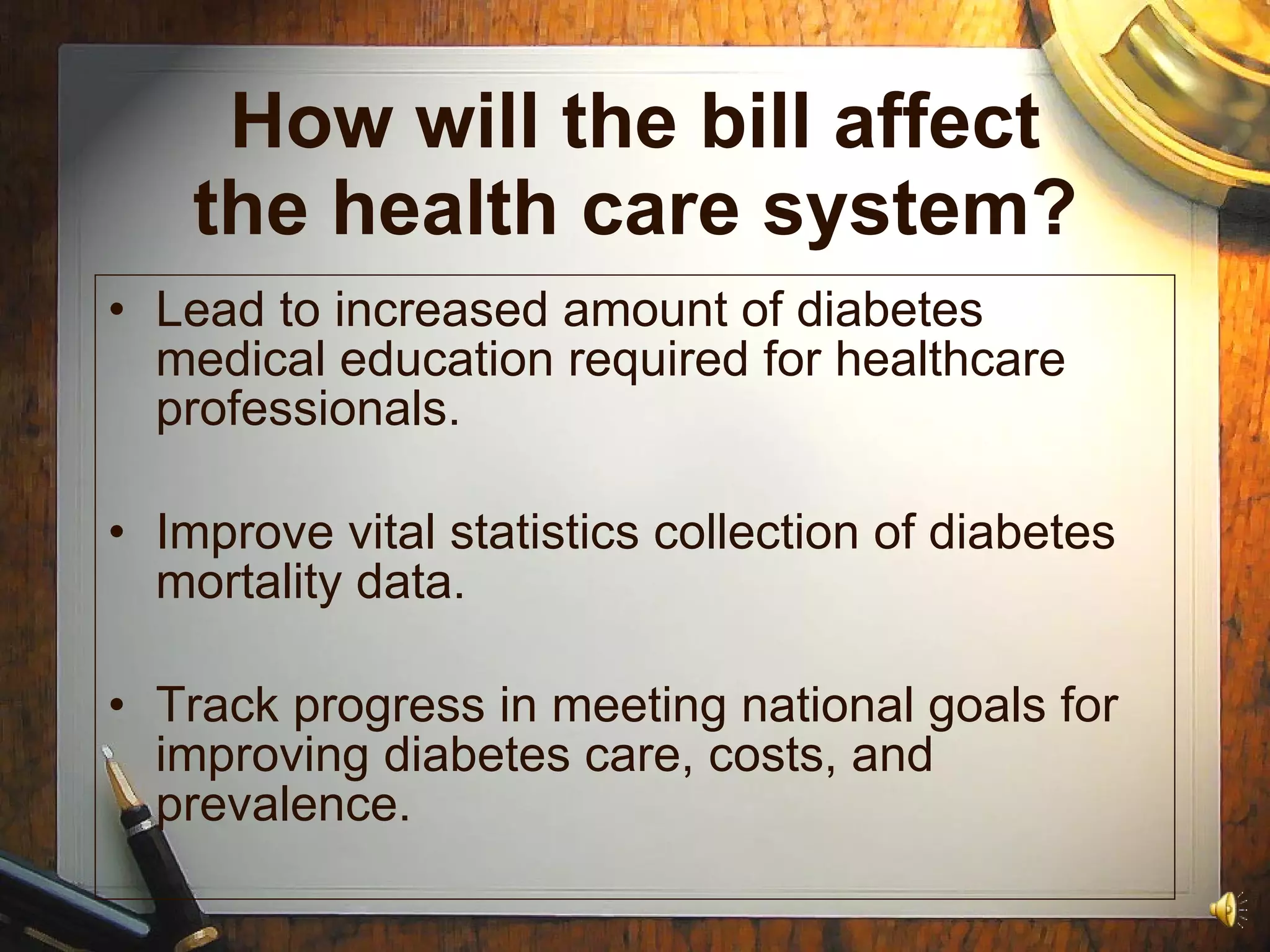 How will the bill affect the health care system? Lead to increased amount of diabetes medical education required for healthcare professionals. Improve vital statistics collection of diabetes mortality data. Track progress in meeting national goals for improving diabetes care, costs, and prevalence. 