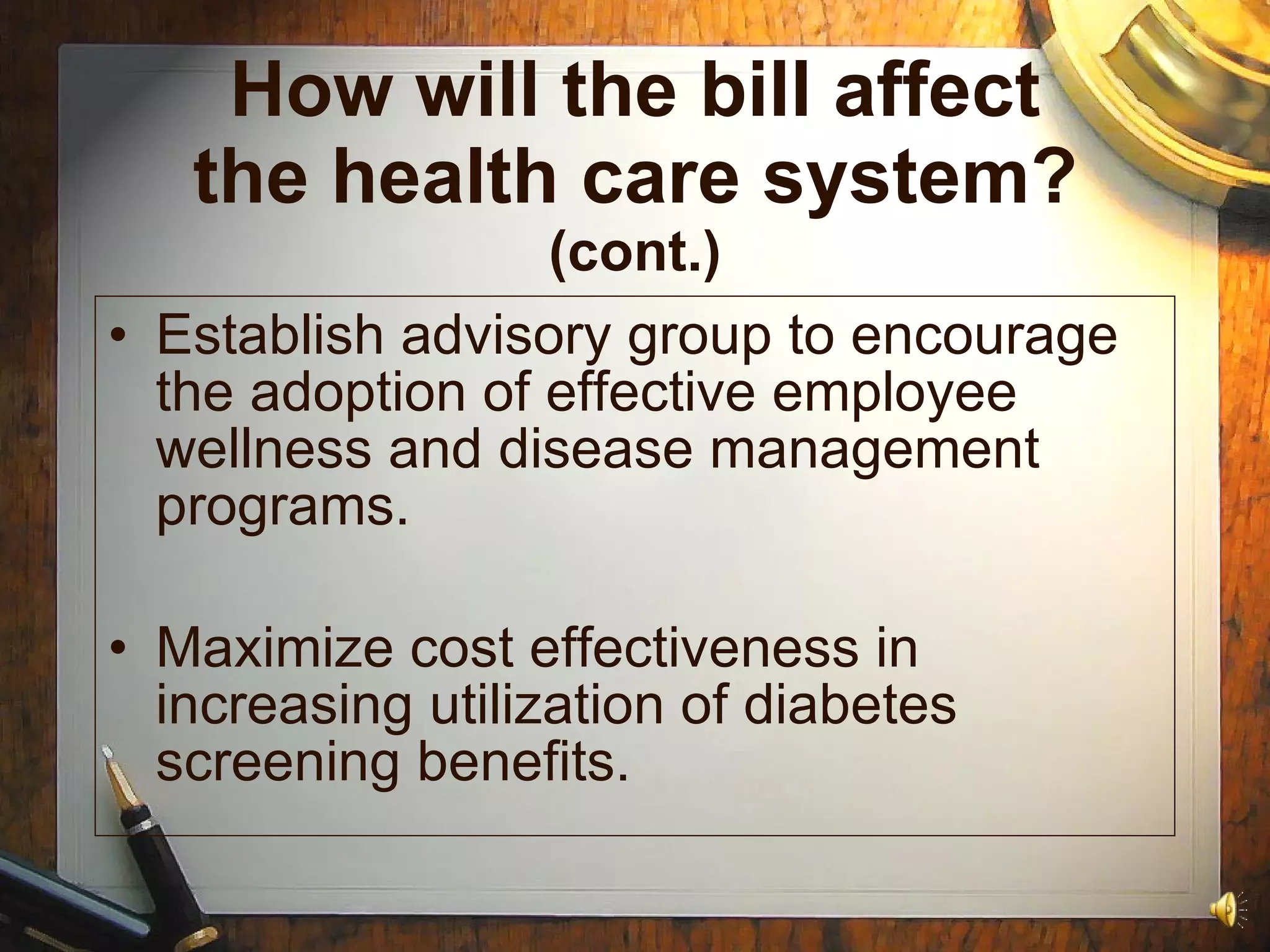 How will the bill affect the health care system?  (cont.) Establish advisory group to encourage the adoption of effective employee wellness and disease management programs. Maximize cost effectiveness in increasing utilization of diabetes screening benefits. 