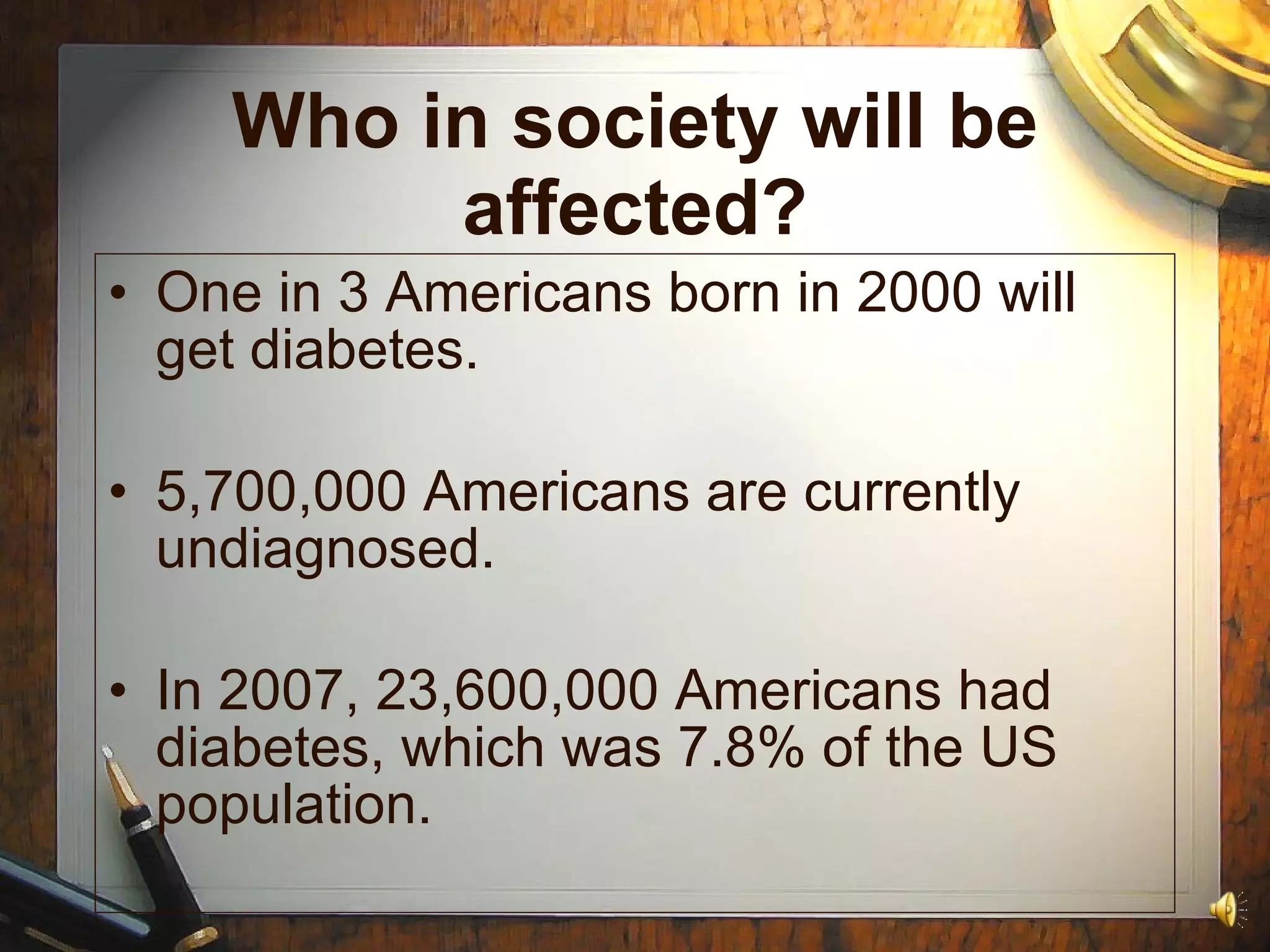 Who in society will be affected? One in 3 Americans born in 2000 will get diabetes. 5,700,000 Americans are currently undiagnosed. In 2007, 23,600,000 Americans had diabetes, which was 7.8% of the US population. 
