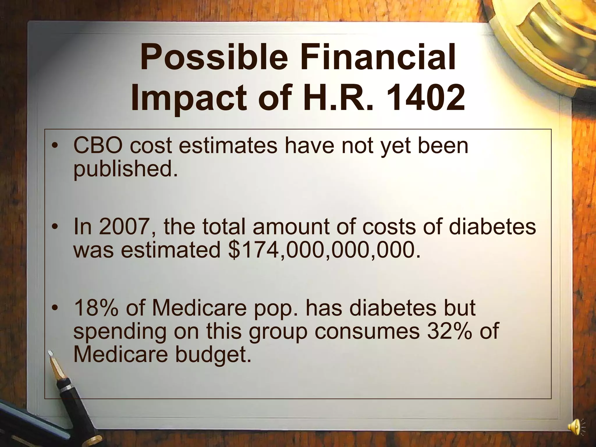 Possible Financial Impact of H.R. 1402 CBO cost estimates have not yet been published. In 2007, the total amount of costs of diabetes was estimated $174,000,000,000. 18% of Medicare pop. has diabetes but spending on this group consumes 32% of Medicare budget. 