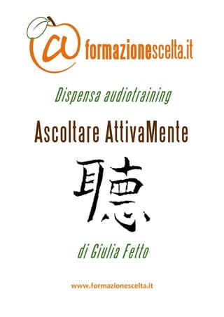  
 



      Dispensa audiotraining

    Ascoltare AttivaMente


                                
                     



          di Giulia Fetto
                     
         www.formazionescelta.it 
 