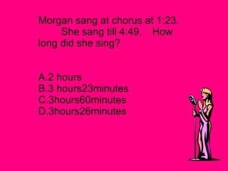 Morgan sang at chorus at 1:23. She sang till 4:49. How long did she sing?   A.2 hours   B.3 hours23minutes C.3hours60minutes D.3hours26minutes 