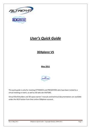 User’s Quick Guide


                                     3DXplorer V5



                                            May 2011




This quick guide is only for meeting ATTENDEES and PRESENTERS who have been invited to a
virtual meeting or event, as well as 3D web site VISITORS.

Virtual World builders and 3D space owners’ manuals and technical documentations are available
under the HELP button from their online 3DXplorer account.




Rev 5. May 2011            3DXplorer Quick Guide - Copyright Altadyn 2008-2011             Page 1
 