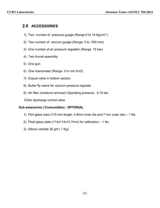 [4]
CCRT Laboratories Abrasion Tester-ASTM C 704:2014
2.0 ACCESSORIES
1) Two number of pressure guage (Range:0 to 14 Kg/cm2 )
2) Two number of vaccum guage (Range: 0 to -760 mm)
3) One number of air pressure regulator (Range: 15 bar)
4) Two funnel assembly
5) One gun
6) One manometer (Range: 0 to mm H2O)
7) Exaust valve in bottom section
8) Butter fly walve for vaccum pressure regulate
9) Air filter (moisture remover) Operating pressure : 2-10 bar
10)Air discharge control valve
Sub assecerios ( Consumbles) : OPTIONAL
1) Flint glass tube (115 mm length, 4.8mm inner dia and 7 mm outer dia) – 1 No
2) Float glass plate (114x114x12.7mm) for calibration – 1 No
3) Silicon carbide 36 grit ( 1 Kg)
 