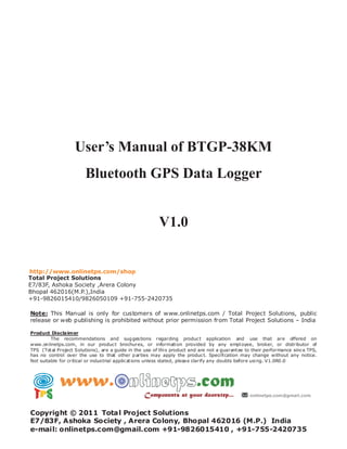 User’s Manual of BTGP-38KM
                        Bluetooth GPS Data Logger


                                                         V1.0


http://www.onlinetps.com/shop
Total Project Solutions
E7/83F, Ashoka Society ,Arera Colony
Bhopal 462016(M.P.),India
+91-9826015410/9826050109 +91-755-2420735

Note: This Manual is only for customers of www.onlinetps.com / Total Project Solutions, public
release or web publishing is prohibited without prior permission from Total Project Solutions – India

Product Disclaimer
         The recommendations and sug ges tions regarding produc t application and use that are offered on
www.on linetps.com, in our produc t brochures, or informati on provided by any empl oyee, broker, or distributor of
TPS (Tot al Project Solutions), are a guide in the use of thi s product and are not a guarant ee to their performance sinc e TPS,
has no control over the use to that other p arties may apply the produc t. Speci fi cation may change without any notice.
Not suitable for critical or indus trial applic at ions unless stated, pleas e clarify any doubts before usi ng. V1.0R0 .0




Copyright © 2011 Total Project Solutions
E7/83F, Ashoka Society , Arera Colony, Bhopal 462016 (M.P.) India
e-mail: onlinetps.com@gmail.com +91-9826015410 , +91-755-2420735
 