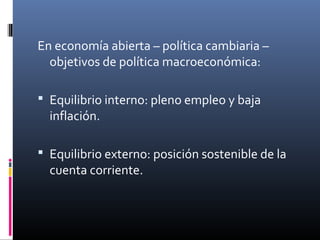 En economía abierta – política cambiaria –
objetivos de política macroeconómica:
 Equilibrio interno: pleno empleo y baja
inflación.
 Equilibrio externo: posición sostenible de la
cuenta corriente.
 