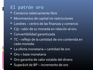 El patrón oro
 Comercio relativamente libre
 Movimientos de capital sin restricciones
 Londres – centro de las finanzas y comercio
 C/p : valor de su moneda en relación al oro.
 Convertibilidad garantizada
 TC – reflejo de la cantidad de oro contenida en
cada moneda.
 La oferta monetaria = cantidad de oro
 Oro = base monetaria
 Oro garantía de valor estable del dinero
 Superávit de BP – incremento de oro
 