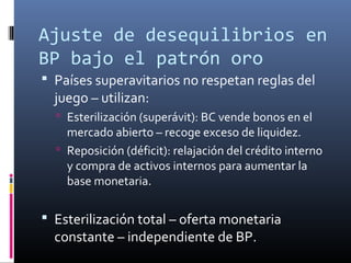 Ajuste de desequilibrios en
BP bajo el patrón oro
 Países superavitarios no respetan reglas del
juego – utilizan:
 Esterilización (superávit): BC vende bonos en el
mercado abierto – recoge exceso de liquidez.
 Reposición (déficit): relajación del crédito interno
y compra de activos internos para aumentar la
base monetaria.
 Esterilización total – oferta monetaria
constante – independiente de BP.
 