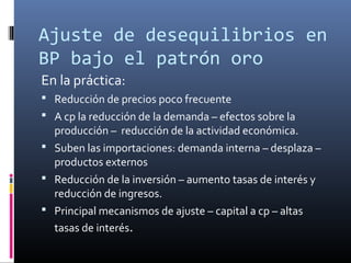 Ajuste de desequilibrios en
BP bajo el patrón oro
En la práctica:
 Reducción de precios poco frecuente
 A cp la reducción de la demanda – efectos sobre la
producción – reducción de la actividad económica.
 Suben las importaciones: demanda interna – desplaza –
productos externos
 Reducción de la inversión – aumento tasas de interés y
reducción de ingresos.
 Principal mecanismos de ajuste – capital a cp – altas
tasas de interés.
 