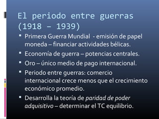 El periodo entre guerras
(1918 – 1939)
 Primera Guerra Mundial - emisión de papel
moneda – financiar actividades bélicas.
 Economía de guerra – potencias centrales.
 Oro – único medio de pago internacional.
 Periodo entre guerras: comercio
internacional crece menos que el crecimiento
económico promedio.
 Desarrolla la teoría de paridad de poder
adquisitivo – determinar el TC equilibrio.
 