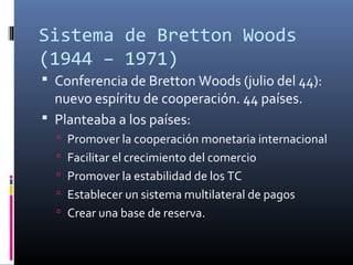Sistema de Bretton Woods
(1944 – 1971)
 Conferencia de Bretton Woods (julio del 44):
nuevo espíritu de cooperación. 44 países.
 Planteaba a los países:
 Promover la cooperación monetaria internacional
 Facilitar el crecimiento del comercio
 Promover la estabilidad de los TC
 Establecer un sistema multilateral de pagos
 Crear una base de reserva.
 