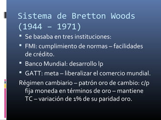 Sistema de Bretton Woods
(1944 – 1971)
 Se basaba en tres instituciones:
 FMI: cumplimiento de normas – facilidades
de crédito.
 Banco Mundial: desarrollo lp
 GATT: meta – liberalizar el comercio mundial.
Régimen cambiario – patrón oro de cambio: c/p
fija moneda en términos de oro – mantiene
TC – variación de 1% de su paridad oro.
 