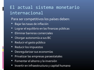 El actual sistema monetario
internacional
Para ser competitivos los países deben:
 Bajar las tasas de inflación
 Lograr el equilibrio en las finanzas públicas
 Eliminar barreras comerciales
 Otorgar autonomía a sus BC
 Reducir el gasto público
 Reducir los impuestos
 Desregularizar sus economías
 Privatizar las empresas paraestatales
 Fomentar el ahorro y la inversión
 Invertir en infraestructura y capital humano
 