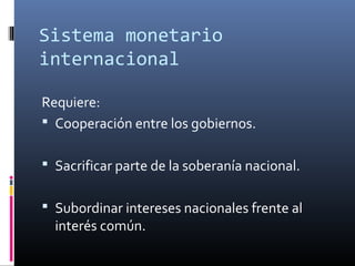 Sistema monetario
internacional
Requiere:
 Cooperación entre los gobiernos.
 Sacrificar parte de la soberanía nacional.
 Subordinar intereses nacionales frente al
interés común.
 