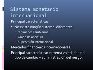 Sistema monetario
internacional
Principal característica:
 No existe ningún sistema: diferentes:
 regímenes cambiarios
 Grado de apertura
 Supervisión internacional
Mercados financieros internacionales:
Principal característica: extrema volatilidad del
tipo de cambio – administración del riesgo.
 