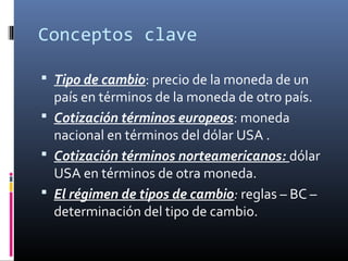 Conceptos clave
 Tipo de cambio: precio de la moneda de un
país en términos de la moneda de otro país.
 Cotización términos europeos: moneda
nacional en términos del dólar USA .
 Cotización términos norteamericanos: dólar
USA en términos de otra moneda.
 El régimen de tipos de cambio: reglas – BC –
determinación del tipo de cambio.
 