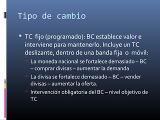 Tipo de cambio
 TC fijo (programado): BC establece valor e
interviene para mantenerlo. Incluye un TC
deslizante, dentro de una banda fija o móvil:
 La moneda nacional se fortalece demasiado – BC
– comprar divisas – aumentar la demanda
 La divisa se fortalece demasiado – BC – vender
divisas – aumentar la oferta.
 Intervención obligatoria del BC – nivel objetivo de
TC
 