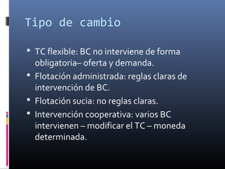 Tipo de cambio
 TC flexible: BC no interviene de forma
obligatoria– oferta y demanda.
 Flotación administrada: reglas claras de
intervención de BC.
 Flotación sucia: no reglas claras.
 Intervención cooperativa: varios BC
intervienen – modificar el TC – moneda
determinada.
 