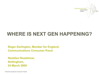 WHERE IS NEXT GEN HAPPENING?

   Roger Darlington, Member for England,
   Communications Consumer Panel

   NextGen Roadshow,
   Nottingham,
   24 March 2009

©Communications Consumer Panel
 