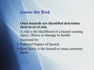 Assess the Risk Once hazards are identified determine their level of risk. A risk is the likelihood of a hazard causing injury, illness or damage to health. Assessed by: Potential Impact of hazard. How likely is the hazard to cause someone harm. 