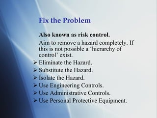 Fix the Problem Also known as risk control. Aim to remove a hazard completely. If this is not possible a ‘hierarchy of control’ exist. Eliminate the Hazard. Substitute the Hazard. Isolate the Hazard. Use Engineering Controls. Use Administrative Controls. Use Personal Protective Equipment. 