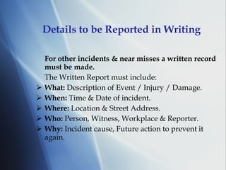 Details to be Reported in Writing For other incidents & near misses a written record must be made.   The Written Report must include: What:  Description of Event / Injury / Damage. When:  Time & Date of incident. Where:  Location & Street Address. Who:  Person, Witness, Workplace & Reporter. Why:  Incident cause, Future action to prevent it again. 