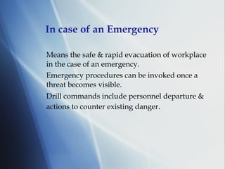 In case of an Emergency Means the safe & rapid evacuation of workplace in the case of an emergency. Emergency procedures can be invoked once a threat becomes visible.  Drill commands include personnel departure & actions to counter existing   danger . 