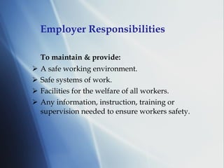 Employer Responsibilities To maintain & provide: A safe working environment. Safe systems of work. Facilities for the welfare of all workers. Any information, instruction, training or supervision needed to ensure workers safety. 
