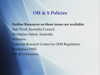 OH & S Policies Further Resources on these issues are available: Safe Work Australia Council. Workplace Safety Australia. Websites. National Research Centre for OHS Regulation. Workplace OHS. OH & S Solutions. 
