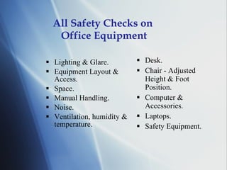 All Safety Checks on  Office Equipment Lighting & Glare. Equipment Layout & Access. Space. Manual Handling. Noise. Ventilation, humidity & temperature. Desk. Chair - Adjusted Height & Foot Position. Computer & Accessories. Laptops. Safety Equipment. 