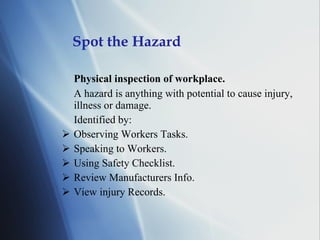 Spot the Hazard Physical inspection of workplace. A hazard is anything with potential to cause injury, illness or damage. Identified by: Observing Workers Tasks. Speaking to Workers. Using Safety Checklist. Review Manufacturers Info. View injury Records. 