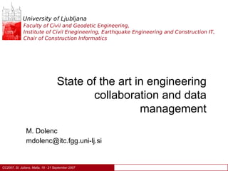 University of Ljubljana
              Faculty of Civil and Geodetic Engineering,
              Institute of Civil Enegineering, Earthquake Engineering and Construction IT,
              Chair of Construction Informatics




                                     State of the art in engineering
                                            collaboration and data
                                                       management
                M. Dolenc
                mdolenc@itc.fgg.uni-lj.si


CC2007, St. Julians, Malta, 18 - 21 September 2007
 