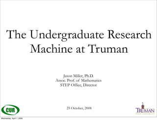 The Undergraduate Research
         Machine at Truman
                               Jason Miller, Ph.D.
                           Assoc. Prof. of Mathematics
                             STEP Office, Director




                                 25 October, 2008

Wednesday, April 1, 2009
 