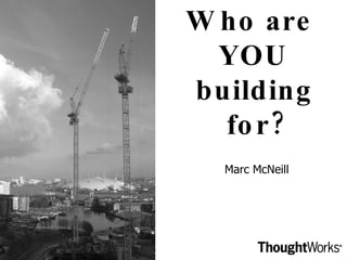 Who are  YOU building for? Marc McNeill 
