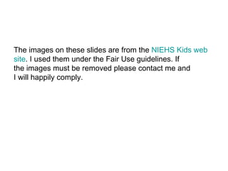 The images on these slides are from the  NIEHS Kids web  site . I used them under the Fair Use guidelines. If the images must be removed please contact me and  I will happily comply. 