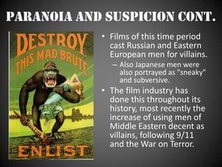 Paranoia and Suspicion cont.Films of this time period cast Russian and Eastern European men for villains.Also Japanese men were also portrayed as "sneaky" and subversive. The film industry has done this throughout its history, most recently the increase of using men of Middle Eastern decent as villains, following 9/11 and the War on Terror.